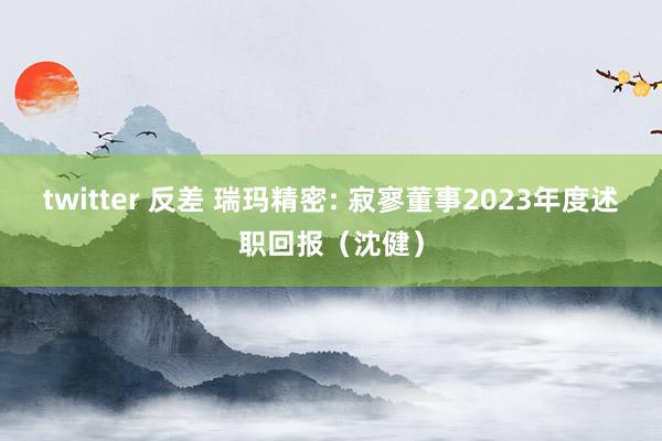 twitter 反差 瑞玛精密: 寂寥董事2023年度述职回报（沈健）