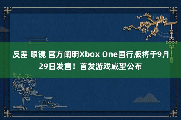 反差 眼镜 官方阐明Xbox One国行版将于9月29日发售！首发游戏威望公布