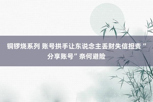 铜锣烧系列 账号拱手让东说念主丢财失信担责“分享账号”奈何避险