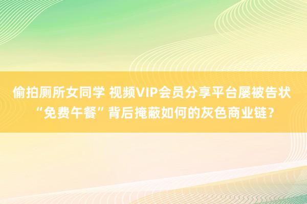 偷拍厕所女同学 视频VIP会员分享平台屡被告状 “免费午餐”背后掩蔽如何的灰色商业链？