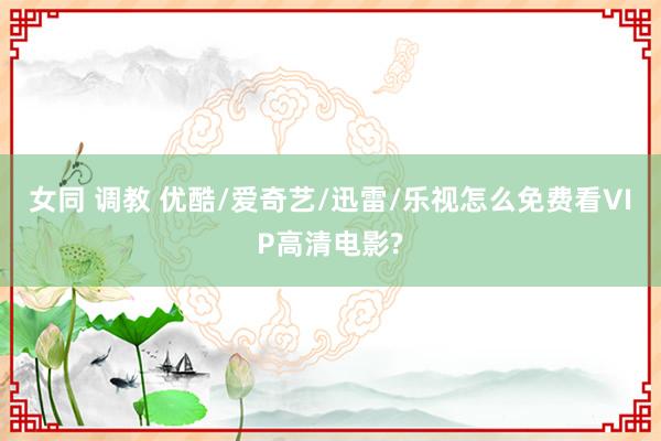 女同 调教 优酷/爱奇艺/迅雷/乐视怎么免费看VIP高清电影?