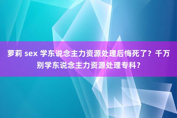 萝莉 sex 学东说念主力资源处理后悔死了？千万别学东说念主力资源处理专科？