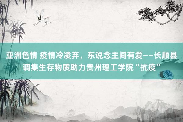 亚洲色情 疫情冷凌弃，东说念主间有爱——长顺县调集生存物质助力贵州理工学院“抗疫”