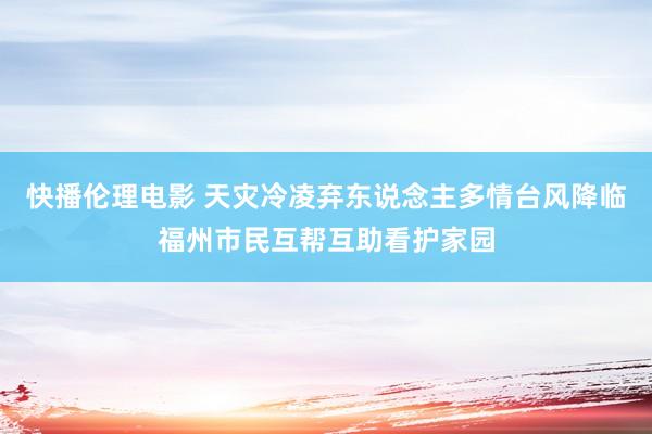 快播伦理电影 天灾冷凌弃东说念主多情　台风降临福州市民互帮互助看护家园