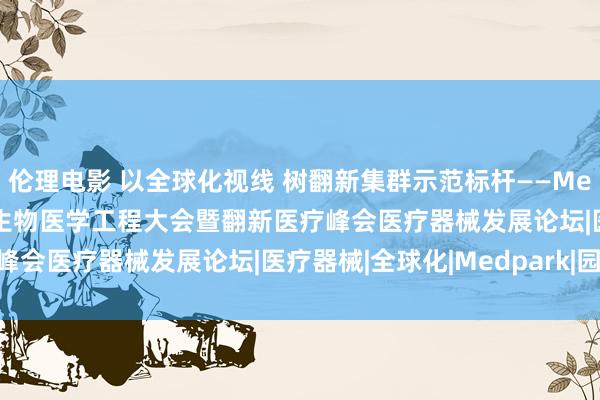 伦理电影 以全球化视线 树翻新集群示范标杆——Medpark经办2023中国生物医学工程大会暨翻新医疗峰会医疗器械发展论坛|医疗器械|全球化|Medpark|园区|