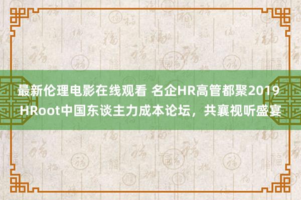 最新伦理电影在线观看 名企HR高管都聚2019 HRoot中国东谈主力成本论坛，共襄视听盛宴