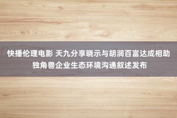 快播伦理电影 天九分享晓示与胡润百富达成相助 独角兽企业生态环境沟通叙述发布