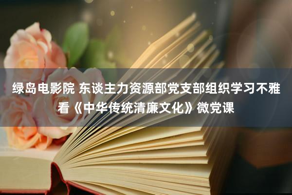 绿岛电影院 东谈主力资源部党支部组织学习不雅看《中华传统清廉文化》微党课