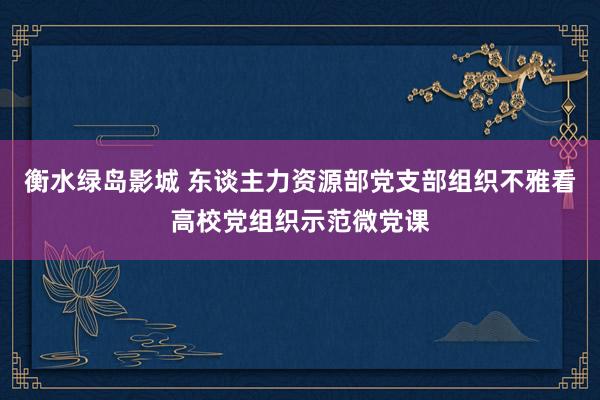 衡水绿岛影城 东谈主力资源部党支部组织不雅看高校党组织示范微党课