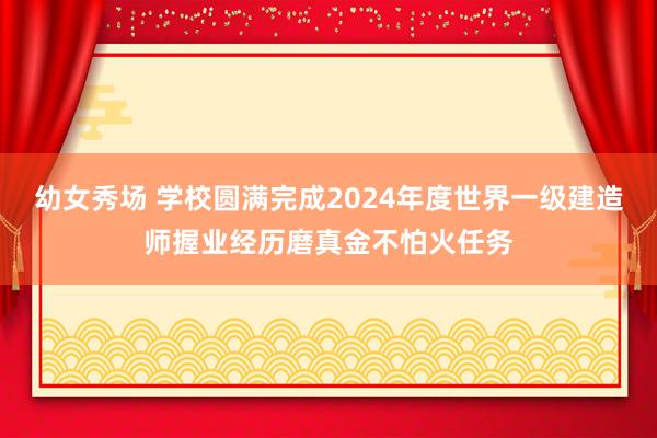 幼女秀场 学校圆满完成2024年度世界一级建造师握业经历磨真金不怕火任务