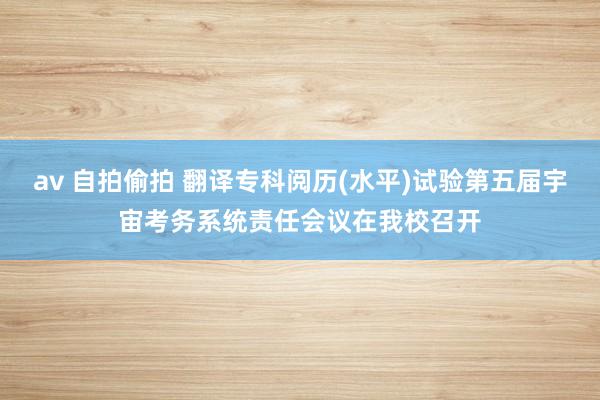 av 自拍偷拍 翻译专科阅历(水平)试验第五届宇宙考务系统责任会议在我校召开