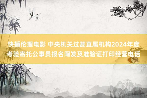 快播伦理电影 中央机关过甚直属机构2024年度考验寄托公事员报名阐发及准验证打印经营电话