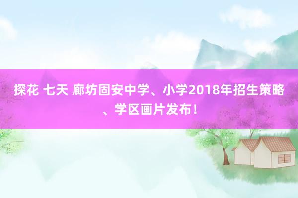 探花 七天 廊坊固安中学、小学2018年招生策略、学区画片发布！