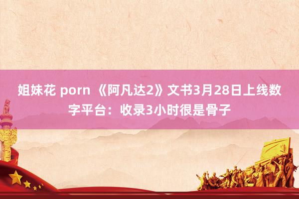 姐妹花 porn 《阿凡达2》文书3月28日上线数字平台：收录3小时很是骨子