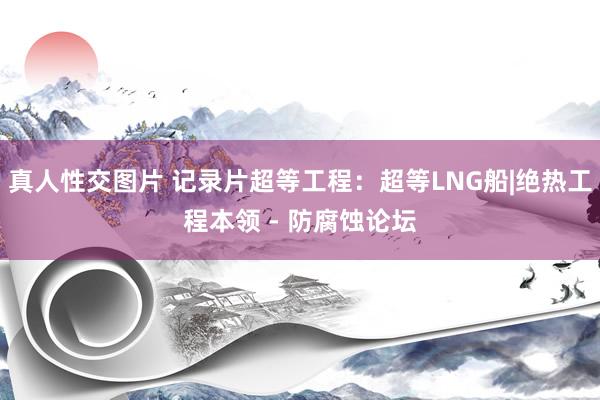 真人性交图片 记录片超等工程：超等LNG船|绝热工程本领 - 防腐蚀论坛