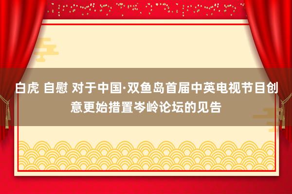 白虎 自慰 对于中国·双鱼岛首届中英电视节目创意更始措置岑岭论坛的见告