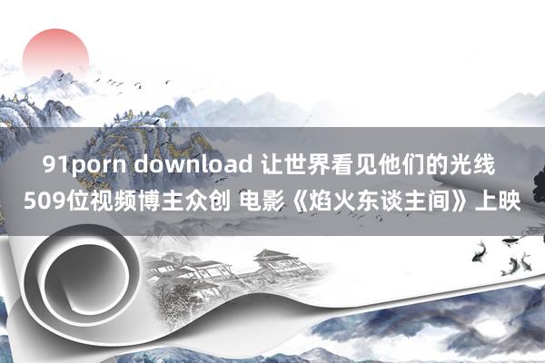 91porn download 让世界看见他们的光线 509位视频博主众创 电影《焰火东谈主间》上映