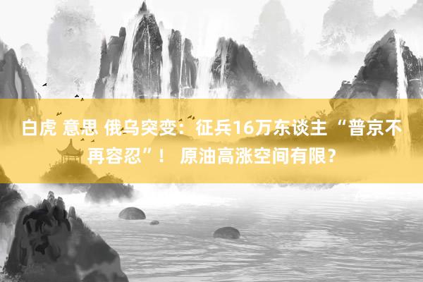 白虎 意思 俄乌突变：征兵16万东谈主 “普京不再容忍”！ 原油高涨空间有限？