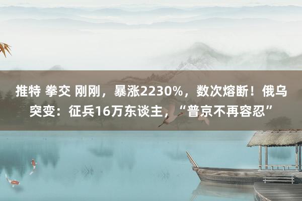 推特 拳交 刚刚，暴涨2230%，数次熔断！俄乌突变：征兵16万东谈主，“普京不再容忍”